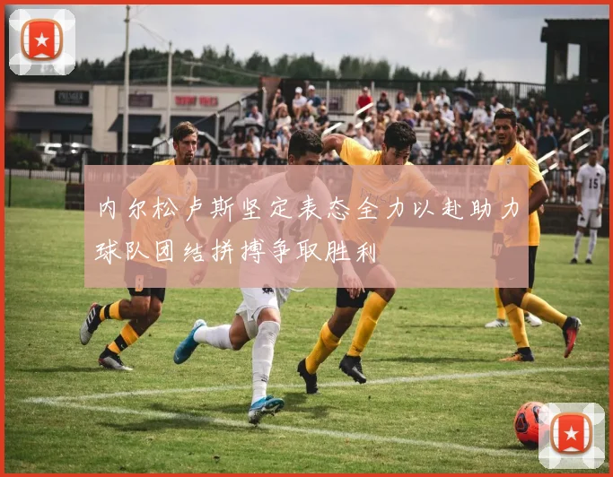 内尔松卢斯坚定表态全力以赴助力球队团结拼搏争取胜利