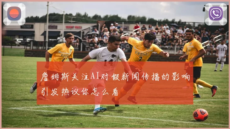 詹姆斯关注AI对假新闻传播的影响引发热议你怎么看