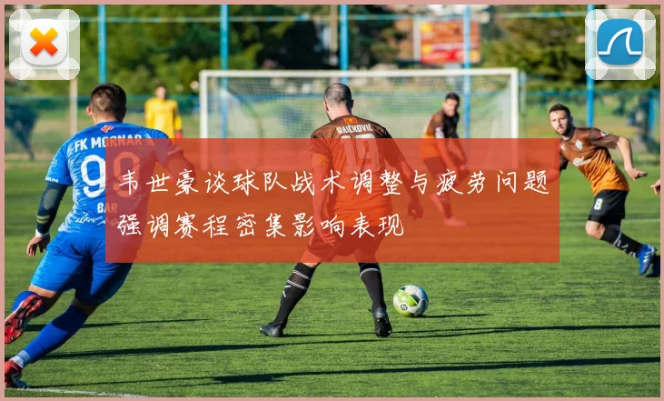 韦世豪谈球队战术调整与疲劳问题强调赛程密集影响表现