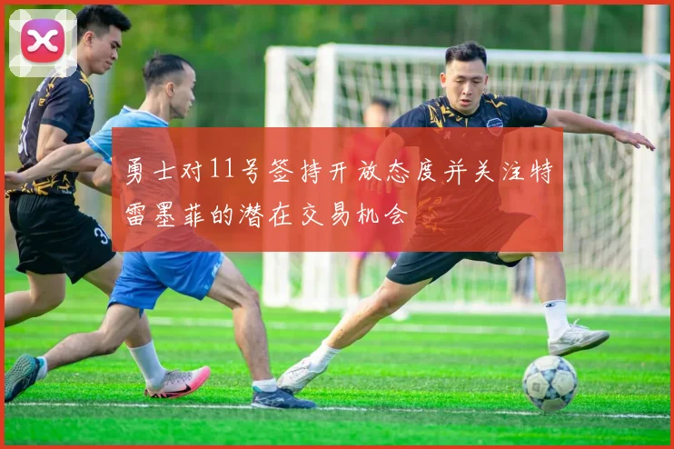 勇士对11号签持开放态度并关注特雷墨菲的潜在交易机会