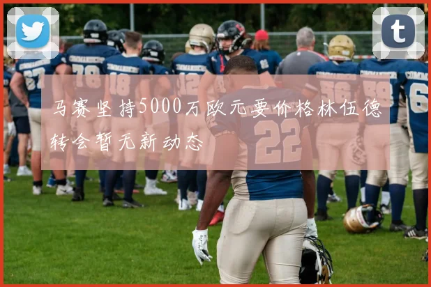 马赛坚持5000万欧元要价格林伍德转会暂无新动态