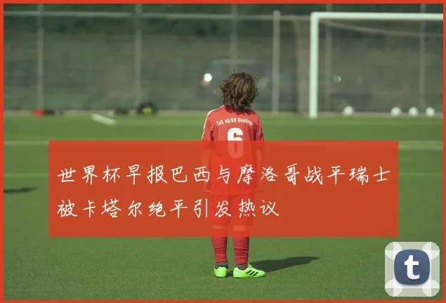 世界杯早报巴西与摩洛哥战平瑞士被卡塔尔绝平引发热议