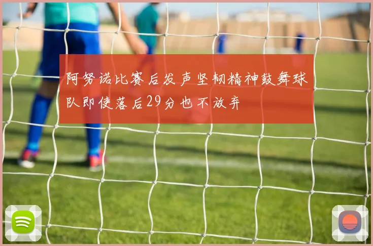 阿努诺比赛后发声坚韧精神鼓舞球队即使落后29分也不放弃