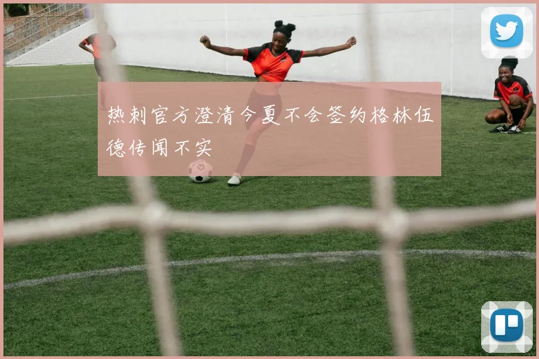 热刺官方澄清今夏不会签约格林伍德传闻不实