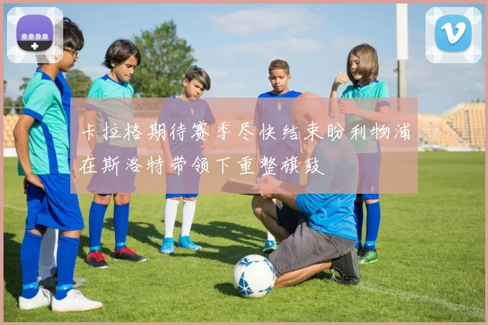 卡拉格期待赛季尽快结束盼利物浦在斯洛特带领下重整旗鼓