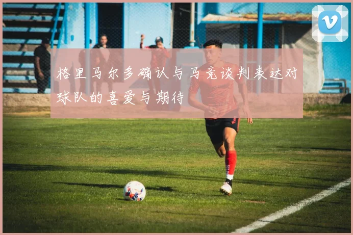 格里马尔多确认与马竞谈判表达对球队的喜爱与期待