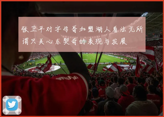 张卫平对字母哥加盟湖人看法无所谓只关心东契奇的表现与发展