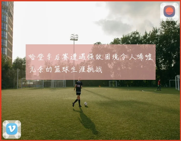 哈登季后赛遭遇强敌困境令人唏嘘无奈的篮球生涯挑战