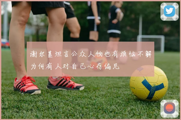 谢尔基坦言公众人物也有烦恼不解为何有人对自己心存偏见