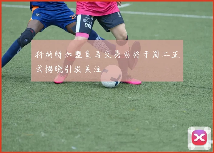 科纳特加盟皇马交易或将于周二正式揭晓引发关注