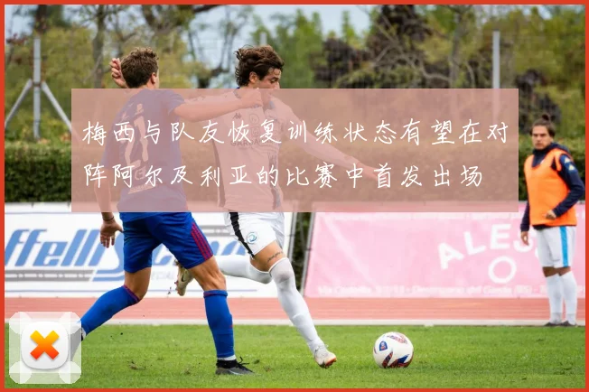 梅西与队友恢复训练状态有望在对阵阿尔及利亚的比赛中首发出场