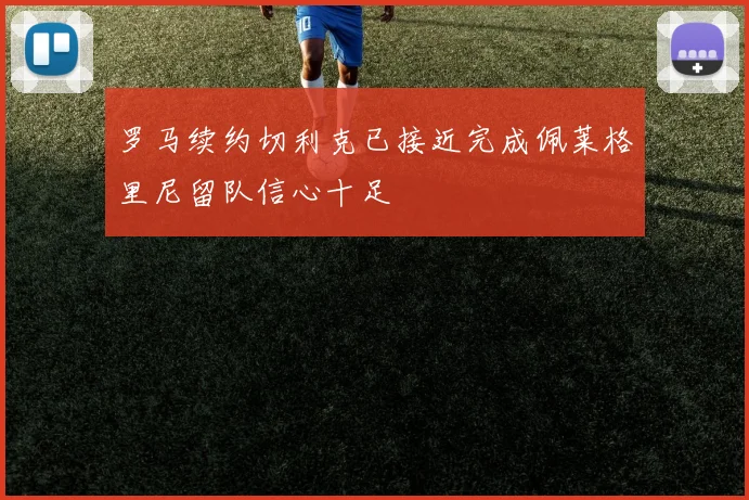 罗马续约切利克已接近完成佩莱格里尼留队信心十足
