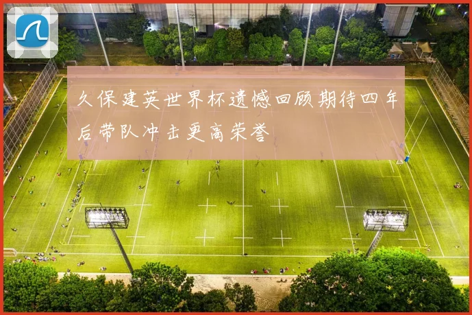 久保建英世界杯遗憾回顾期待四年后带队冲击更高荣誉