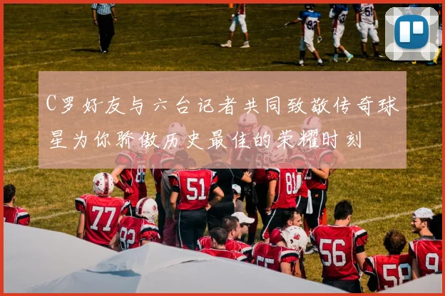 C罗好友与六台记者共同致敬传奇球星为你骄傲历史最佳的荣耀时刻