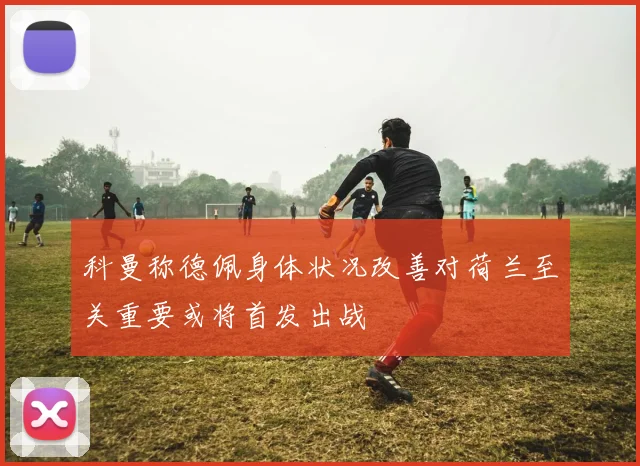 科曼称德佩身体状况改善对荷兰至关重要或将首发出战